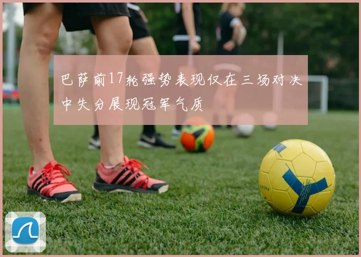 巴萨前17轮强势表现仅在三场对决中失分展现冠军气质