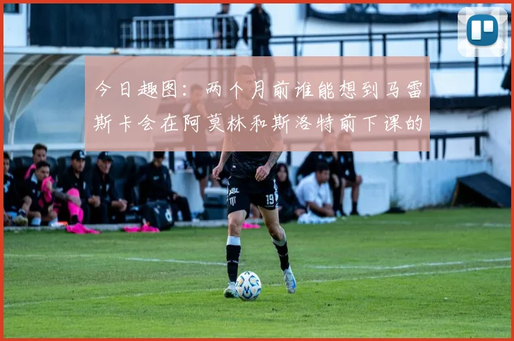 今日趣图：两个月前谁能想到马雷斯卡会在阿莫林和斯洛特前下课的戏剧性转折