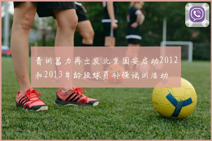 青训蓄力再出发北京国安启动2012和2013年龄段球员补强试训活动