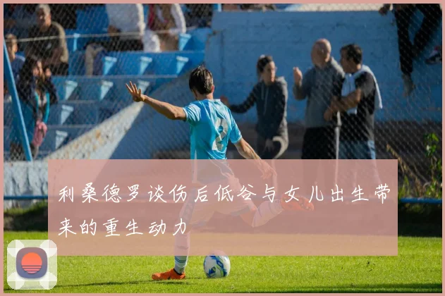 利桑德罗谈伤后低谷与女儿出生带来的重生动力