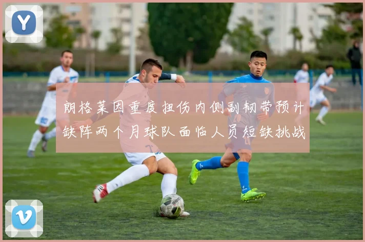 朗格莱因重度扭伤内侧副韧带预计缺阵两个月球队面临人员短缺挑战