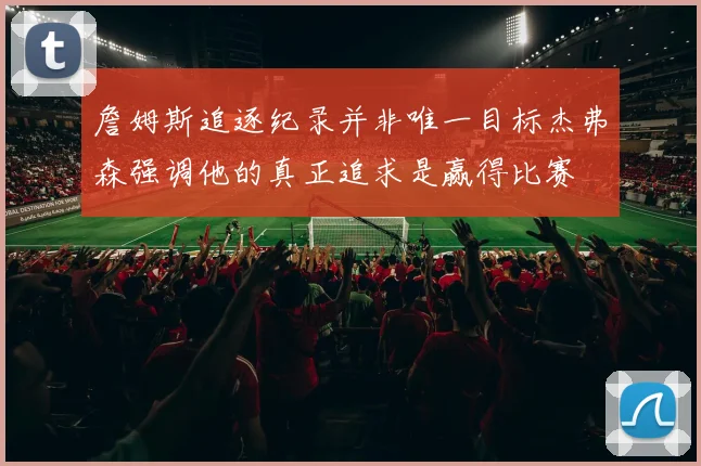 詹姆斯追逐纪录并非唯一目标杰弗森强调他的真正追求是赢得比赛