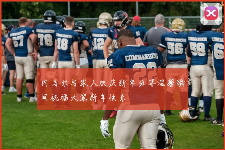 内马尔与家人欢庆新年分享温馨瞬间祝福大家新年快乐