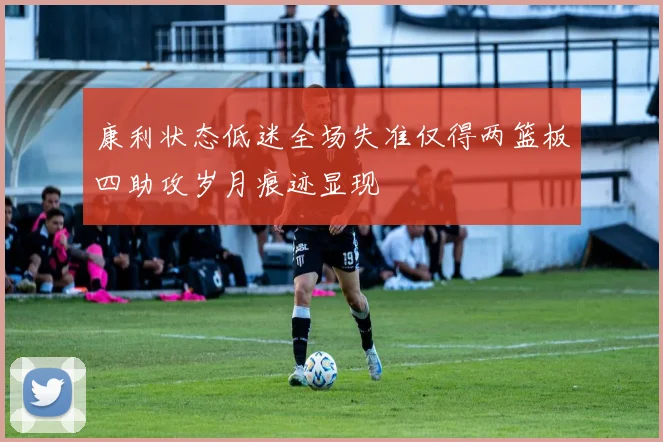 康利状态低迷全场失准仅得两篮板四助攻岁月痕迹显现