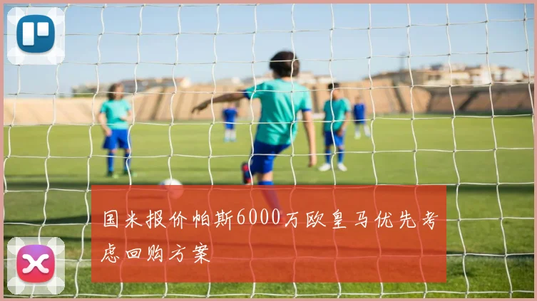 国米报价帕斯6000万欧皇马优先考虑回购方案
