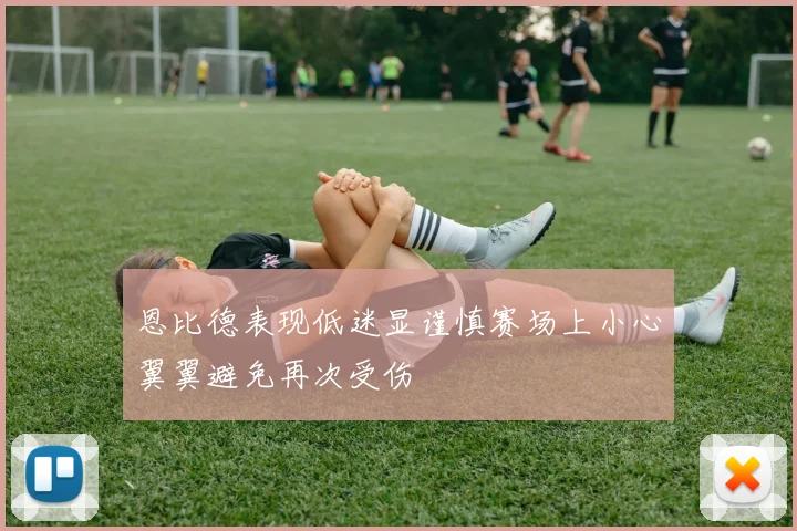 恩比德表现低迷显谨慎赛场上小心翼翼避免再次受伤