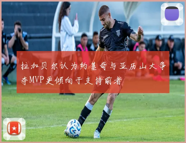 拉加贝尔认为约基奇与亚历山大争夺MVP更倾向于支持前者