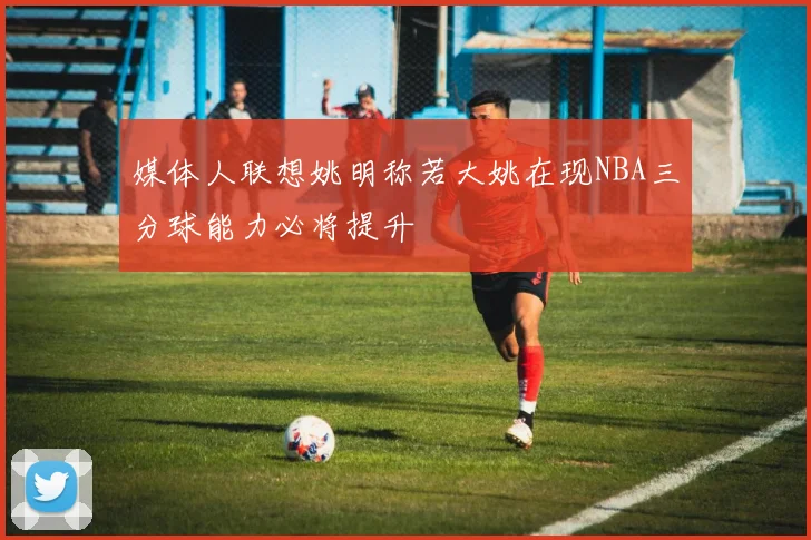 媒体人联想姚明称若大姚在现NBA三分球能力必将提升