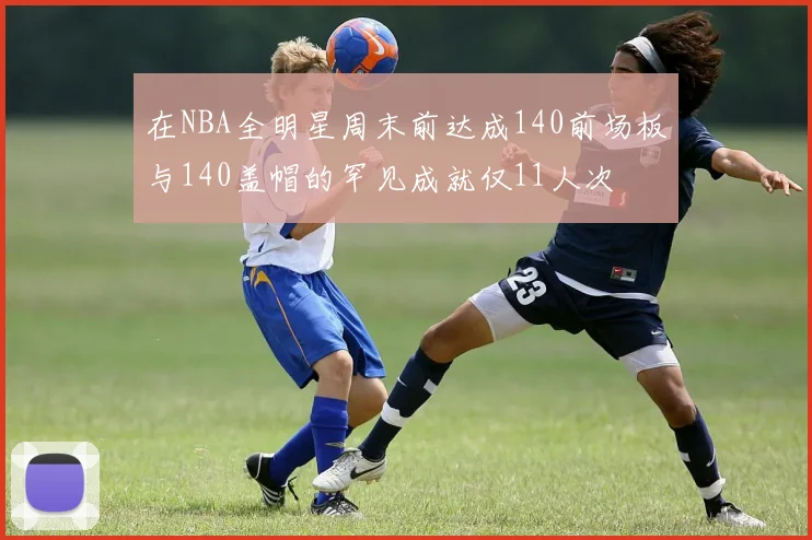 在NBA全明星周末前达成140前场板与140盖帽的罕见成就仅11人次