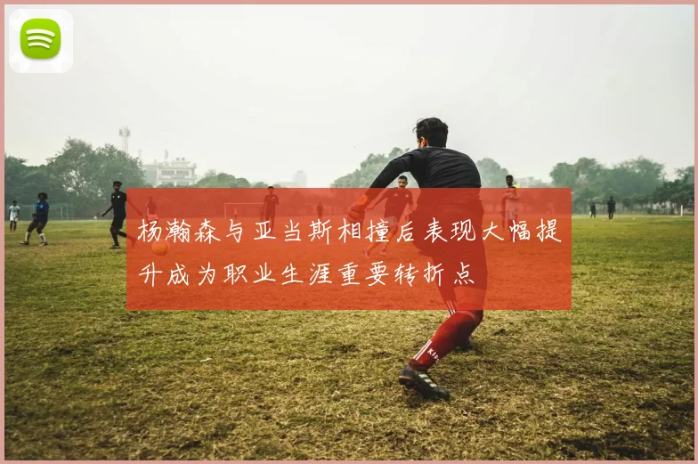 杨瀚森与亚当斯相撞后表现大幅提升成为职业生涯重要转折点
