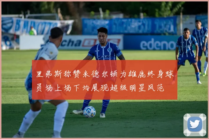 里弗斯称赞米德尔顿为雄鹿终身球员场上场下均展现超级明星风范