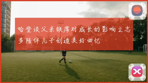 哈登谈父亲缺席对成长的影响立志多陪伴儿子创造美好回忆