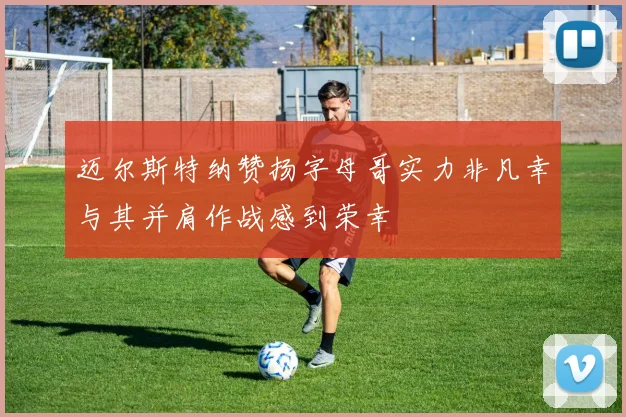 迈尔斯特纳赞扬字母哥实力非凡幸与其并肩作战感到荣幸