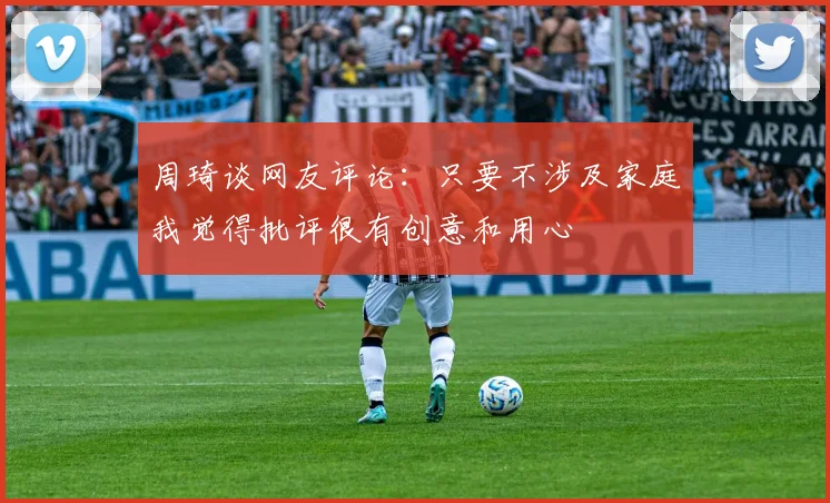 周琦谈网友评论：只要不涉及家庭我觉得批评很有创意和用心