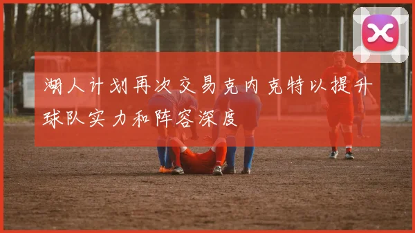 湖人计划再次交易克内克特以提升球队实力和阵容深度