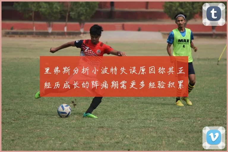 里弗斯分析小波特失误原因称其正经历成长的阵痛期需更多经验积累