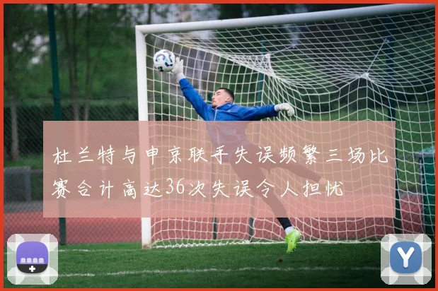 杜兰特与申京联手失误频繁三场比赛合计高达36次失误令人担忧
