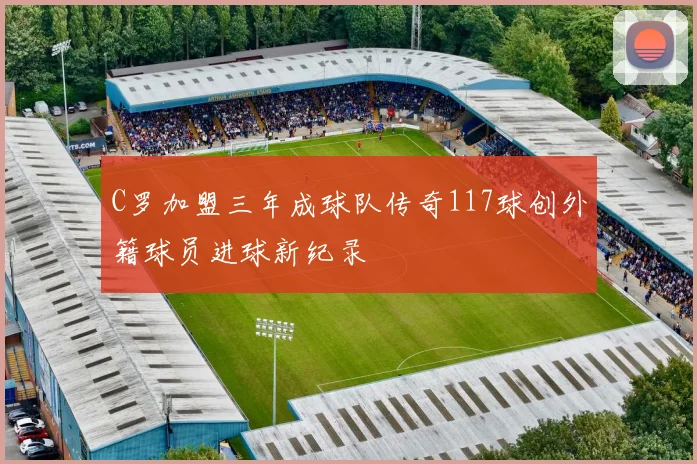 C罗加盟三年成球队传奇117球创外籍球员进球新纪录