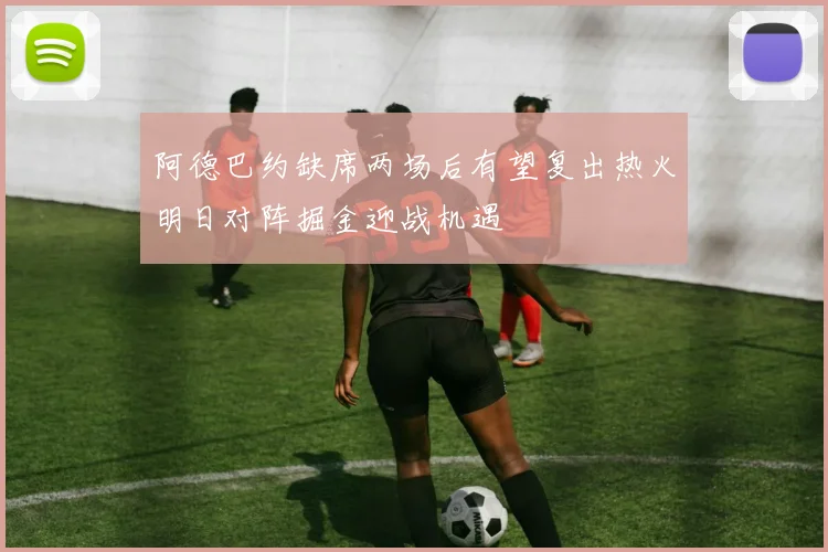 阿德巴约缺席两场后有望复出热火明日对阵掘金迎战机遇