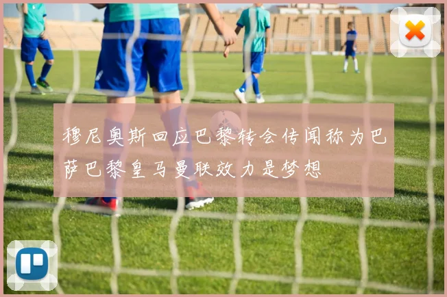 穆尼奥斯回应巴黎转会传闻称为巴萨巴黎皇马曼联效力是梦想
