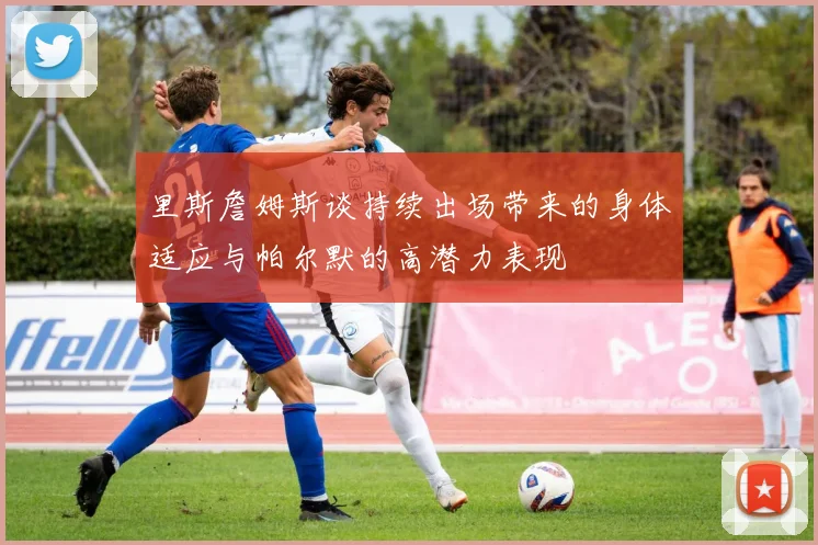 里斯詹姆斯谈持续出场带来的身体适应与帕尔默的高潜力表现