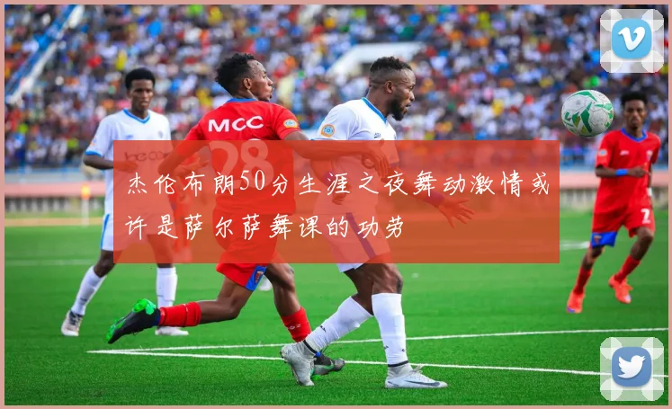 杰伦布朗50分生涯之夜舞动激情或许是萨尔萨舞课的功劳
