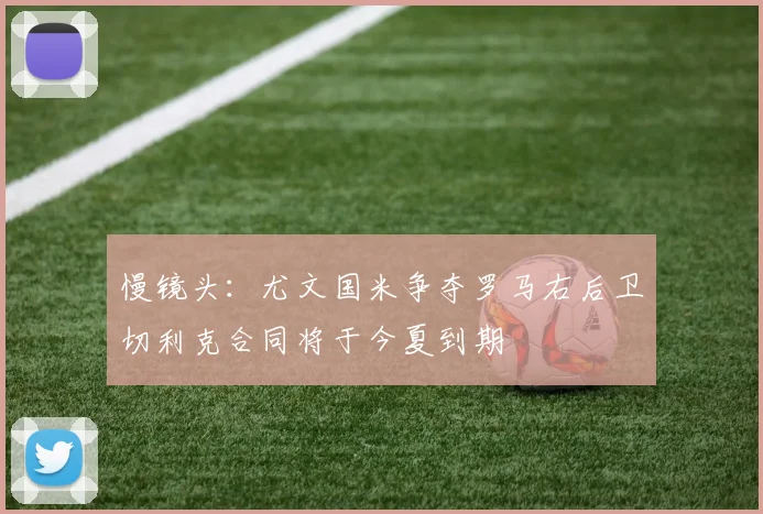慢镜头：尤文国米争夺罗马右后卫切利克合同将于今夏到期