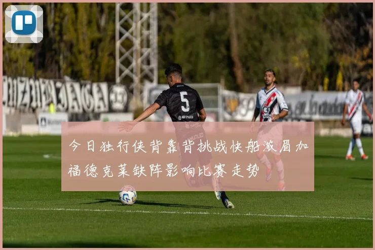 今日独行侠背靠背挑战快船浓眉加福德克莱缺阵影响比赛走势