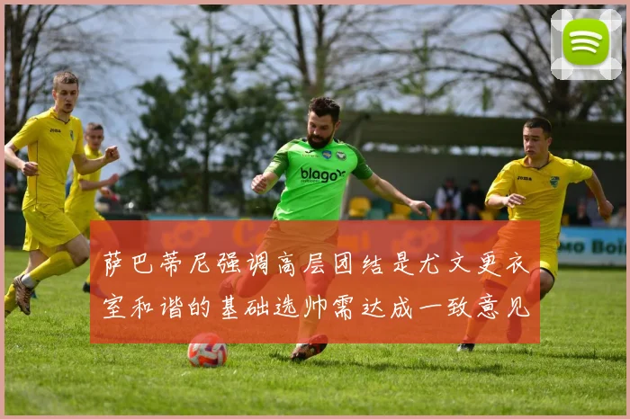 萨巴蒂尼强调高层团结是尤文更衣室和谐的基础选帅需达成一致意见