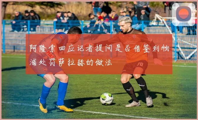 阿隆索回应记者提问是否借鉴利物浦处罚萨拉赫的做法