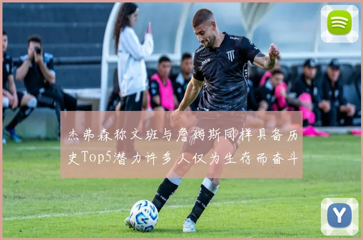 杰弗森称文班与詹姆斯同样具备历史Top5潜力许多人仅为生存而奋斗