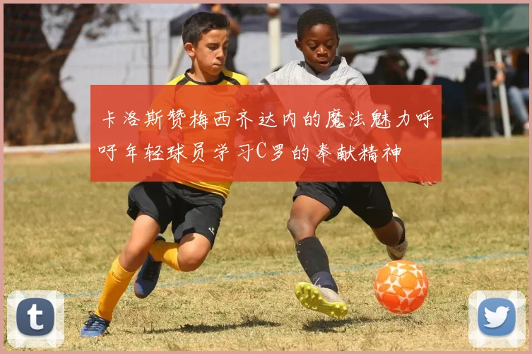 卡洛斯赞梅西齐达内的魔法魅力呼吁年轻球员学习C罗的奉献精神