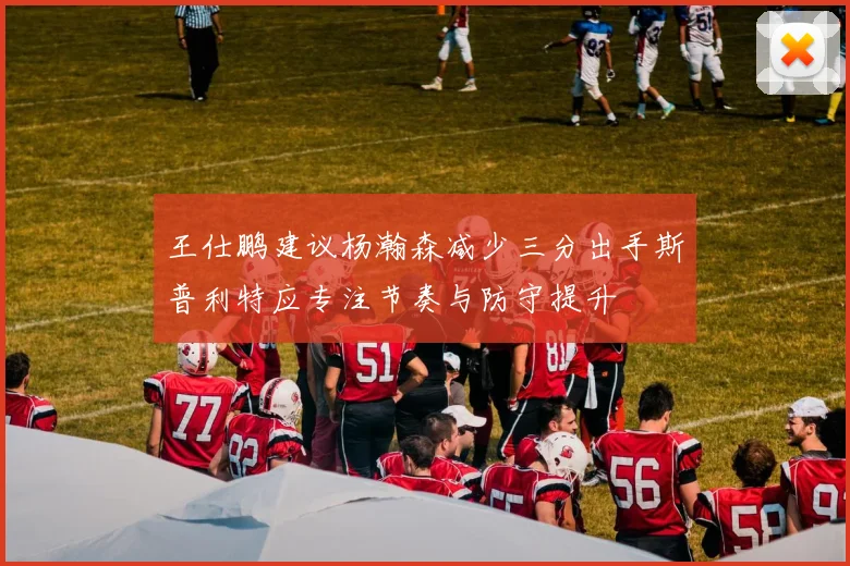 王仕鹏建议杨瀚森减少三分出手斯普利特应专注节奏与防守提升