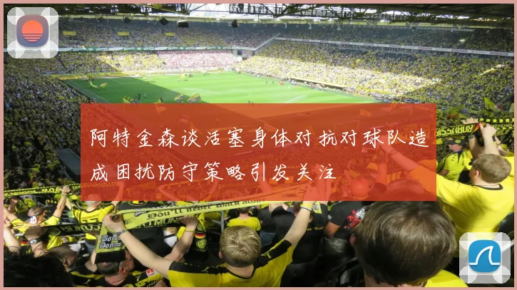 阿特金森谈活塞身体对抗对球队造成困扰防守策略引发关注
