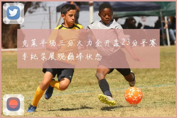 克莱半场三分火力全开轰23分平赛季纪录展现巅峰状态