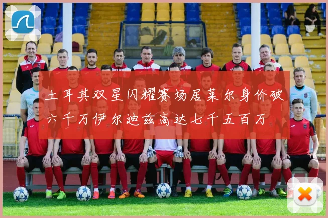 土耳其双星闪耀赛场居莱尔身价破六千万伊尔迪兹高达七千五百万