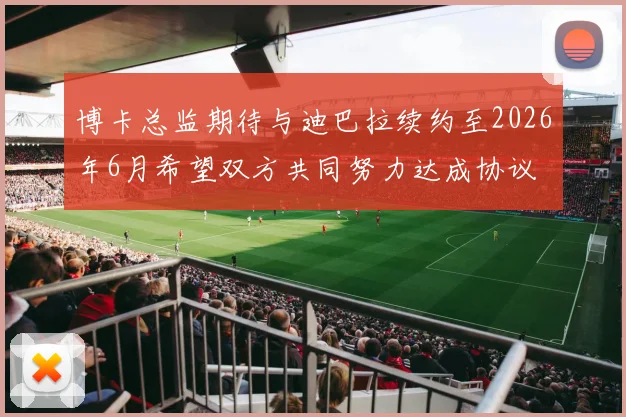 博卡总监期待与迪巴拉续约至2026年6月希望双方共同努力达成协议