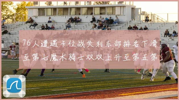 76人遭遇卡位战失利东部排名下滑至第七魔术骑士双双上升至第五第六位