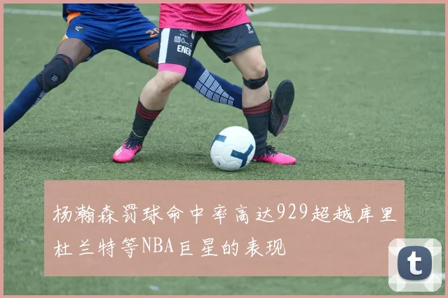 杨瀚森罚球命中率高达929超越库里杜兰特等NBA巨星的表现