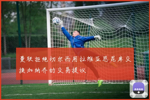 曼联拒绝切尔西用拉维亚恩昆库交换加纳乔的交易提议